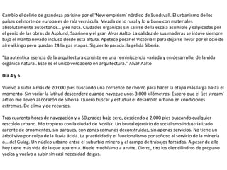 Cambio el delirio de grandeza parisino por el ‘New empirism’ nórdico de Sundsvall. El urbanismo de los
países del norte de europa es de raíz vernácula. Mezcla de lo rural y lo urbano con materiales
absolutamente autóctonos… y se nota. Ciudades orgánicas sin salirse de la escala asumible y salpicadas por
el genio de las obras de Asplund, Saarinen y el gran Alvar Aalto. La calidez de sus maderas se intuye siempre
bajo el manto nevado incluso desde esta altura. Apetece posar el Victoria II para dejarse llevar por el ocio de
aire vikingo pero quedan 24 largas etapas. Siguiente parada: la gélida Siberia.
“La auténtica esencia de la arquitectura consiste en una reminiscencia variada y en desarrollo, de la vida
orgánica natural. Este es el único verdadero en arquitectura.” Alvar Aalto
Día 4 y 5
Vuelvo a subir a más de 20.000 pies buscando una corriente de chorro para hacer la etapa más larga hasta el
momento. Sin variar la latitud descenderé cuando navegue unos 3.000 kilómetros. Espero que el ‘jet stream’
ártico me lleven al corazón de Siberia. Quiero buscar y estudiar el desarrollo urbano en condiciones
extremas. De clima y de recursos.
Tras cuarenta horas de navegación y a 50 grados bajo cero, desciendo a 2.000 pies buscando cualquier
rescoldo urbano. Me tropiezo con la ciudad de Norilsk. Un brutal ejercicio de socialismo industrializado
carente de ornamentos, sin parques, con zonas comunes deconstruidas, sin apenas servicios. No tiene un
árbol vivo por culpa de la lluvia ácida. La practicidad y el funcionalismo ponzoñoso al servicio de la minería
o… del Gulag. Un núcleo urbano entre el suburbio minero y el campo de trabajos forzados. A pesar de ello
hoy tiene más vida de la que aparenta. Huele muchísimo a azufre. Cierro, tiro los diez cilindros de propano
vacíos y vuelvo a subir sin casi necesidad de gas.
 