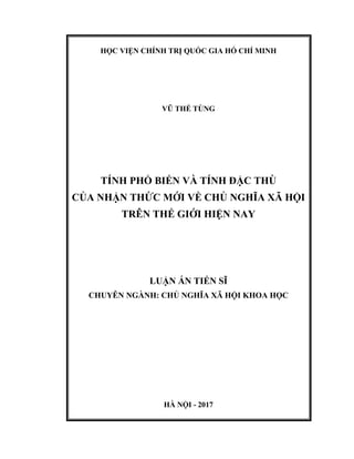 HỌC VIỆN CHÍNH TRỊ QUỐC GIA HỒ CHÍ MINH
VŨ THẾ TÙNG
TÍNH PHỔ BIẾN VÀ TÍNH ĐẶC THÙ
CỦA NHẬN THỨC MỚI VỀ CHỦ NGHĨA XÃ HỘI
TRÊN THẾ GIỚI HIỆN NAY
LUẬN ÁN TIẾN SĨ
CHUYÊN NGÀNH: CHỦ NGHĨA XÃ HỘI KHOA HỌC
HÀ NỘI - 2017
 