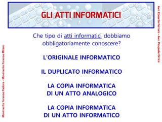 Che tipo di atti informatici dobbiamo
obbligatoriamente conoscere?
L’ORIGINALE INFORMATICO
IL DUPLICATO INFORMATICO
LA COPIA INFORMATICA
DI UN ATTO ANALOGICO
LA COPIA INFORMATICA
DI UN ATTO INFORMATICO
GLI ATTI INFORMATICI
Avv.EdoardoFerraro-Avv.PasqualeOrrico
MovimentoForensePadova-MovimentoForenseMilano
 