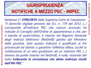Sentenza n° 3709/2019 della Suprema Corte di Cassazione.
“Il domicilio digitale previsto dal D.L. n. 179 del 2012, [...]
corrisponde all’indirizzo PEC che ciascun avvocato ha
indicato al Consiglio dell’Ordine di appartenenza e che, per
il tramite di quest’ultimo, è inserito nel Registro Generale
degli Indirizzi Elettronici (ReGIndE) gestito dal Ministero
della giustizia. Solo questo indirizzo è qualificato ai fini
processuali ed idoneo a garantire l’effettiva difesa, sicché la
notificazione di un atto giudiziario ad un indirizzo PEC [...]
diverso da quello inserito nel ReGIndE, è nulla, restando del
tutto irrilevante la circostanza che detto indirizzo risulti
dall’INI-PEC.”
GIURISPRUDENZA:
NOTIFICHE A MEZZO PEC - INIPEC
Avv.EdoardoFerraro-Avv.PasqualeOrrico
MovimentoForensePadova-MovimentoForenseMilano
 