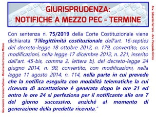Con sentenza n. 75/2019 della Corte Costituzionale viene
dichiarata “l’illegittimità costituzionale dell’art. 16-septies
del decreto-legge 18 ottobre 2012, n. 179, convertito, con
modificazioni, nella legge 17 dicembre 2012, n. 221, inserito
dall’art. 45-bis, comma 2, lettera b), del decreto-legge 24
giugno 2014, n. 90, convertito, con modificazioni, nella
legge 11 agosto 2014, n. 114, nella parte in cui prevede
che la notifica eseguita con modalità telematiche la cui
ricevuta di accettazione è generata dopo le ore 21 ed
entro le ore 24 si perfeziona per il notificante alle ore 7
del giorno successivo, anziché al momento di
generazione della predetta ricevuta.”
GIURISPRUDENZA:
NOTIFICHE A MEZZO PEC - TERMINE
Avv.EdoardoFerraro-Avv.PasqualeOrrico
MovimentoForensePadova-MovimentoForenseMilano
 