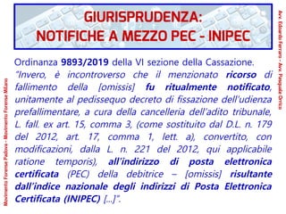 Ordinanza 9893/2019 della VI sezione della Cassazione.
“Invero, è incontroverso che il menzionato ricorso di
fallimento della [omissis] fu ritualmente notificato,
unitamente al pedissequo decreto di fissazione dell’udienza
prefallimentare, a cura della cancelleria dell’adito tribunale,
L. fall. ex art. 15, comma 3, (come sostituito dal D.L. n. 179
del 2012, art. 17, comma 1, lett. a), convertito, con
modificazioni, dalla L. n. 221 del 2012, qui applicabile
ratione temporis), all’indirizzo di posta elettronica
certificata (PEC) della debitrice – [omissis] risultante
dall’indice nazionale degli indirizzi di Posta Elettronica
Certificata (INIPEC) [...]”.
GIURISPRUDENZA:
NOTIFICHE A MEZZO PEC - INIPEC
Avv.EdoardoFerraro-Avv.PasqualeOrrico
MovimentoForensePadova-MovimentoForenseMilano
 