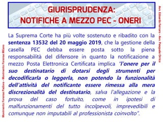La Suprema Corte ha più volte sostenuto e ribadito con la
sentenza 13532 del 20 maggio 2019, che la gestione della
casella PEC debba essere posta sotto la piena
responsabilità del difensore in quanto la notificazione a
mezzo Posta Elettronica Certificata implica “l’onere per il
suo destinatario di dotarsi degli strumenti per
decodificarla o leggerla, non potendo la funzionalità
dell’attività del notificante essere rimessa alla mera
discrezionalità del destinatario, salva l’allegazione e la
prova del caso fortuito, come in ipotesi di
malfunzionamenti del tutto incolpevoli, imprevedibili e
comunque non imputabili al professionista coinvolto”.
GIURISPRUDENZA:
NOTIFICHE A MEZZO PEC - ONERI
Avv.EdoardoFerraro-Avv.PasqualeOrrico
MovimentoForensePadova-MovimentoForenseMilano
 