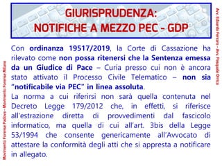 Con ordinanza 19517/2019, la Corte di Cassazione ha
rilevato come non possa ritenersi che la Sentenza emessa
da un Giudice di Pace – Curia presso cui non è ancora
stato attivato il Processo Civile Telematico – non sia
“notificabile via PEC” in linea assoluta.
La norma a cui riferirsi non sarà quella contenuta nel
Decreto Legge 179/2012 che, in effetti, si riferisce
all’estrazione diretta di provvedimenti dal fascicolo
informatico, ma quella di cui all’art. 3bis della Legge
53/1994 che consente genericamente all’Avvocato di
attestare la conformità degli atti che si appresta a notificare
in allegato.
GIURISPRUDENZA:
NOTIFICHE A MEZZO PEC - GDP
Avv.EdoardoFerraro-Avv.PasqualeOrrico
MovimentoForensePadova-MovimentoForenseMilano
 
