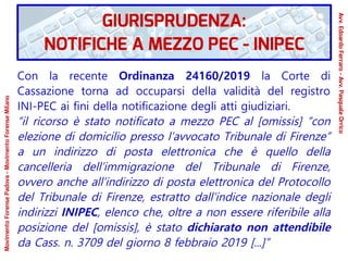 Con la recente Ordinanza 24160/2019 la Corte di
Cassazione torna ad occuparsi della validità del registro
INI-PEC ai fini della notificazione degli atti giudiziari.
“il ricorso è stato notificato a mezzo PEC al [omissis] “con
elezione di domicilio presso l’avvocato Tribunale di Firenze”
a un indirizzo di posta elettronica che è quello della
cancelleria dell’immigrazione del Tribunale di Firenze,
ovvero anche all’indirizzo di posta elettronica del Protocollo
del Tribunale di Firenze, estratto dall’indice nazionale degli
indirizzi INIPEC, elenco che, oltre a non essere riferibile alla
posizione del [omissis], è stato dichiarato non attendibile
da Cass. n. 3709 del giorno 8 febbraio 2019 [...]”
GIURISPRUDENZA:
NOTIFICHE A MEZZO PEC - INIPEC
Avv.EdoardoFerraro-Avv.PasqualeOrrico
MovimentoForensePadova-MovimentoForenseMilano
 