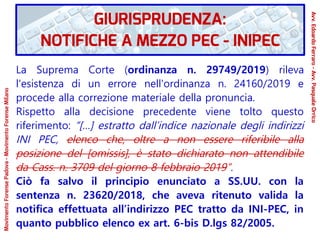 La Suprema Corte (ordinanza n. 29749/2019) rileva
l'esistenza di un errore nell'ordinanza n. 24160/2019 e
procede alla correzione materiale della pronuncia.
Rispetto alla decisione precedente viene tolto questo
riferimento: “[…] estratto dall’indice nazionale degli indirizzi
INI PEC, elenco che, oltre a non essere riferibile alla
posizione del [omissis], è stato dichiarato non attendibile
da Cass. n. 3709 del giorno 8 febbraio 2019”.
Ciò fa salvo il principio enunciato a SS.UU. con la
sentenza n. 23620/2018, che aveva ritenuto valida la
notifica effettuata all’indirizzo PEC tratto da INI-PEC, in
quanto pubblico elenco ex art. 6-bis D.lgs 82/2005.
GIURISPRUDENZA:
NOTIFICHE A MEZZO PEC - INIPEC
Avv.EdoardoFerraro-Avv.PasqualeOrrico
MovimentoForensePadova-MovimentoForenseMilano
 