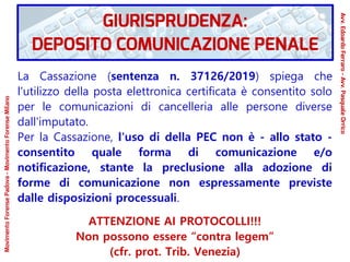 La Cassazione (sentenza n. 37126/2019) spiega che
l'utilizzo della posta elettronica certificata è consentito solo
per le comunicazioni di cancelleria alle persone diverse
dall'imputato.
Per la Cassazione, l'uso di della PEC non è - allo stato -
consentito quale forma di comunicazione e/o
notificazione, stante la preclusione alla adozione di
forme di comunicazione non espressamente previste
dalle disposizioni processuali.
ATTENZIONE AI PROTOCOLLI!!!
Non possono essere “contra legem”
(cfr. prot. Trib. Venezia)
GIURISPRUDENZA:
DEPOSITO COMUNICAZIONE PENALE
Avv.EdoardoFerraro-Avv.PasqualeOrrico
MovimentoForensePadova-MovimentoForenseMilano
 