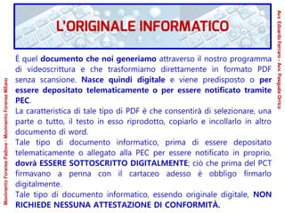 È quel documento che noi generiamo attraverso il nostro programma
di videoscrittura e che trasformiamo direttamente in formato PDF
senza scansione. Nasce quindi digitale e viene predisposto o per
essere depositato telematicamente o per essere notificato tramite
PEC.
La caratteristica di tale tipo di PDF è che consentirà di selezionare, una
parte o tutto, il testo in esso riprodotto, copiarlo e incollarlo in altro
documento di word.
Tale tipo di documento informatico, prima di essere depositato
telematicamente o allegato alla PEC per essere notificato in proprio,
dovrà ESSERE SOTTOSCRITTO DIGITALMENTE; ciò che prima del PCT
firmavano a penna con il cartaceo adesso è obbligo firmarlo
digitalmente.
Tale tipo di documento informatico, essendo originale digitale, NON
RICHIEDE NESSUNA ATTESTAZIONE DI CONFORMITÀ.
L’ORIGINALE INFORMATICO
Avv.EdoardoFerraro-Avv.PasqualeOrrico
MovimentoForensePadova-MovimentoForenseMilano
 