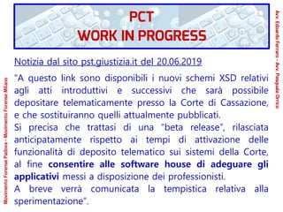 Notizia dal sito pst.giustizia.it del 20.06.2019
“A questo link sono disponibili i nuovi schemi XSD relativi
agli atti introduttivi e successivi che sarà possibile
depositare telematicamente presso la Corte di Cassazione,
e che sostituiranno quelli attualmente pubblicati.
Si precisa che trattasi di una “beta release”, rilasciata
anticipatamente rispetto ai tempi di attivazione delle
funzionalità di deposito telematico sui sistemi della Corte,
al fine consentire alle software house di adeguare gli
applicativi messi a disposizione dei professionisti.
A breve verrà comunicata la tempistica relativa alla
sperimentazione”.
PCT
WORK IN PROGRESS
Avv.EdoardoFerraro-Avv.PasqualeOrrico
MovimentoForensePadova-MovimentoForenseMilano
 