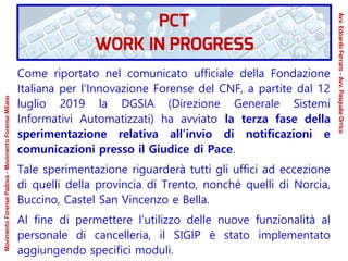Come riportato nel comunicato ufficiale della Fondazione
Italiana per l’Innovazione Forense del CNF, a partite dal 12
luglio 2019 la DGSIA (Direzione Generale Sistemi
Informativi Automatizzati) ha avviato la terza fase della
sperimentazione relativa all’invio di notificazioni e
comunicazioni presso il Giudice di Pace.
Tale sperimentazione riguarderà tutti gli uffici ad eccezione
di quelli della provincia di Trento, nonché quelli di Norcia,
Buccino, Castel San Vincenzo e Bella.
Al fine di permettere l’utilizzo delle nuove funzionalità al
personale di cancelleria, il SIGIP è stato implementato
aggiungendo specifici moduli.
PCT
WORK IN PROGRESS
Avv.EdoardoFerraro-Avv.PasqualeOrrico
MovimentoForensePadova-MovimentoForenseMilano
 