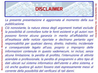 La presente presentazione è aggiornata al momento della sua
pubblicazione.
Ciò nonostante, la natura stessa degli argomenti trattati esclude
la possibilità di controllare tutte le fonti esistenti e gli autori non
possono fornire alcuna garanzia in merito all'affidabilità ed
all'esattezza delle notizie riportate e declinano pertanto ogni
responsabilità per qualsiasi danno, diretto, indiretto, incidentale
e consequenziale legato all'uso, proprio o improprio delle
informazioni contenute in questo vademecum, ivi inclusi, senza
alcuna limitazione, la perdita di profitto, l'interruzione di attività
aziendale o professionale, la perdita di programmi o altro tipo di
dati ubicati sul sistema informatico dell'utente o altro sistema, e
ciò anche qualora gli autori fossero stati espressamente messi al
corrente della possibilità del verificarsi di tali danni.
DISCLAIMER
Avv.EdoardoFerraro-Avv.PasqualeOrrico
MovimentoForensePadova-MovimentoForenseMilano
 