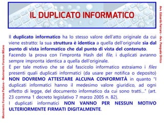 Il duplicato informatico ha lo stesso valore dell’atto originale da cui
viene estratto: la sua struttura è identica a quella dell’originale sia dal
punto di vista informatico che dal punto di vista del contenuto.
Facendo la prova con l’impronta Hash del file, i duplicati avranno
sempre impronta identica a quella dell’originale.
È per tale motivo che se dal fascicolo informatico estraiamo i files
presenti quali duplicati informatici (da usare per notifica o deposito)
NON DOVREMO ATTESTARE ALCUNA CONFORMITÀ in quanto “I
duplicati informatici hanno il medesimo valore giuridico, ad ogni
effetto di legge, del documento informatico da cui sono tratti…” (art.
23 comma 1 decreto legislativo 7 marzo 2005 n. 82).
I duplicati informatici NON VANNO PER NESSUN MOTIVO
ULTERIORMENTE FIRMATI DIGITALMENTE.
IL DUPLICATO INFORMATICO
Avv.EdoardoFerraro-Avv.PasqualeOrrico
MovimentoForensePadova-MovimentoForenseMilano
 
