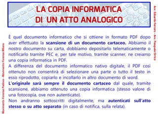 È quel documento informatico che si ottiene in formato PDF dopo
aver effettuato la scansione di un documento cartaceo. Abbiamo il
nostro documento su carta, dobbiamo depositarlo telematicamente o
notificarlo tramite PEC e, per tale motivo, tramite scanner, ne creiamo
una copia informatica in PDF.
A differenza del documento informatico nativo digitale, il PDF così
ottenuto non consentirà di selezionare una parte o tutto il testo in
esso riprodotto, copiarlo e incollarlo in altro documento di word.
L’originale sarà sempre il documento cartaceo dal quale, tramite
scansione, abbiamo ottenuto una copia informatica (stesso valore di
una fotocopia, ove non autenticato).
Non andranno sottoscritti digitalmente, ma autenticati sull’atto
stesso o su atto separato (in caso di notifica, sulla relata).
LA COPIA INFORMATICA
DI UN ATTO ANALOGICO
Avv.EdoardoFerraro-Avv.PasqualeOrrico
MovimentoForensePadova-MovimentoForenseMilano
 