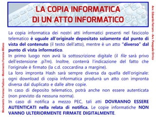 La copia informatica dei nostri atti informatici presenti nel fascicolo
telematico è uguale all’originale depositato solamente dal punto di
vista del contenuto (il testo dell’atto), mentre è un atto “diverso” dal
punto di vista informatico.
In primo luogo non avrà la sottoscrizione digitale (il file sarà privo
dell’estensione .p7m). Inoltre, conterrà l’indicazione del fatto che
l’originale è firmato (la c.d. coccardina a margine).
La loro impronta Hash sarà sempre diversa da quella dell’originale:
ogni download di copia informatica produrrà un atto con impronta
diversa dal duplicato e dalle altre copie.
In caso di deposito telematico, potrà anche non essere autenticata
(non previsto da nessuna norma).
In caso di notifica a mezzo PEC, tali atti DOVRANNO ESSERE
AUTENTICATI nella relata di notifica. Le copie informatiche NON
VANNO ULTERIORMENTE FIRMATE DIGITALMENTE.
LA COPIA INFORMATICA
DI UN ATTO INFORMATICO
Avv.EdoardoFerraro-Avv.PasqualeOrrico
MovimentoForensePadova-MovimentoForenseMilano
 