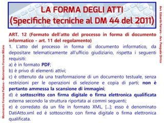 ART. 12 (Formato dell’atto del processo in forma di documento
informatico - art. 11 del regolamento)
1. L’atto del processo in forma di documento informatico, da
depositare telematicamente all’ufficio giudiziario, rispetta i seguenti
requisiti:
a) è in formato PDF;
b) è privo di elementi attivi;
c) è ottenuto da una trasformazione di un documento testuale, senza
restrizioni per le operazioni di selezione e copia di parti; non è
pertanto ammessa la scansione di immagini;
d) è sottoscritto con firma digitale o firma elettronica qualificata
esterna secondo la struttura riportata ai commi seguenti;
e) è corredato da un file in formato XML, [...]; esso è denominato
DatiAtto.xml ed è sottoscritto con firma digitale o firma elettronica
qualificata.
LA FORMA DEGLI ATTI
(Specifiche tecniche al DM 44 del 2011)
Avv.EdoardoFerraro-Avv.PasqualeOrrico
MovimentoForensePadova-MovimentoForenseMilano
 