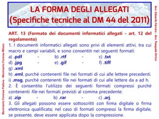 ART. 13 (Formato dei documenti informatici allegati - art. 12 del
regolamento)
1. I documenti informatici allegati sono privi di elementi attivi, tra cui
macro e campi variabili, e sono consentiti nei seguenti formati:
a) .pdf - b) .rtf - c) .txt
d) .jpg - e) .gif - f) .tiff
g) .xml
h) .eml, purché contenenti file nei formati di cui alle lettere precedenti.
i) .msg, purché contenenti file nei formati di cui alle lettere da a ad h.
2. È consentito l’utilizzo dei seguenti formati compressi purché
contenenti file nei formati previsti al comma precedente:
a) .zip - b) .rar - c) .arj.
3. Gli allegati possono essere sottoscritti con firma digitale o firma
elettronica qualificata; nel caso di formati compressi la firma digitale,
se presente, deve essere applicata dopo la compressione.
LA FORMA DEGLI ALLEGATI
(Specifiche tecniche al DM 44 del 2011)
Avv.EdoardoFerraro-Avv.PasqualeOrrico
MovimentoForensePadova-MovimentoForenseMilano
 