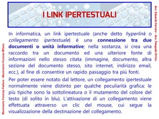 In informatica, un link ipertestuale (anche detto hyperlink o
collegamento ipertestuale) è una connessione tra due
documenti o unità informative; nella sostanza, si crea una
raccordo tra un documento ed una ulteriore fonte di
informazioni nello stesso citata (immagine, documento, altra
sezione del documento stesso, sito internet, indirizzo email,
ecc.), al fine di consentire un rapido passaggio tra più fonti.
Per poter essere notato dal lettore, un collegamento ipertestuale
normalmente viene distinto per qualche peculiarità grafica: le
più tipiche sono la sottolineatura o il mutamento del colore del
testo (di solito in blu). L'attivazione di un collegamento viene
effettuata attraverso un clic del mouse, cui segue la
visualizzazione della destinazione del collegamento.
MovimentoForensePadova-MovimentoForenseMilano
Avv.EdoardoFerraro-Avv.PasqualeOrrico
I LINK IPERTESTUALI
 