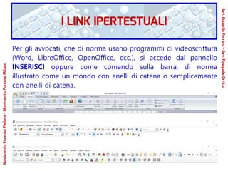 Per gli avvocati, che di norma usano programmi di videoscrittura
(Word, LibreOffice, OpenOffice, ecc.), si accede dal pannello
INSERISCI oppure come comando sulla barra, di norma
illustrato come un mondo con anelli di catena o semplicemente
con anelli di catena.
MovimentoForensePadova-MovimentoForenseMilano
Avv.EdoardoFerraro-Avv.PasqualeOrrico
I LINK IPERTESTUALI
 