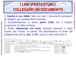 1) Inserire in un folder l’atto con tutti i documenti predisposti
da allegare, già correttamente nominati.
2) Successivamente, si dovrà aprire l’atto con il proprio
programma di video scrittura.
3) Andrà selezionato nel testo, tenendo premuto il tasto
sinistro del mouse, le parole che diventeranno la fonte del
collegamento (ad es. doc. n. 01), come si vede nella foto 4.
MovimentoForensePadova-MovimentoForenseMilano
Avv.EdoardoFerraro-Avv.PasqualeOrrico
I LINK IPERTESTUALI:
COLLEGARE UN DOCUMENTO
 