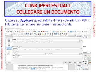 Cliccare su Applica e quindi salvare il file e convertirlo in PDF: i
link ipertestuali rimarranno presenti nel nuovo file.
MovimentoForensePadova-MovimentoForenseMilano
Avv.EdoardoFerraro-Avv.PasqualeOrrico
I LINK IPERTESTUALI:
COLLEGARE UN DOCUMENTO
 