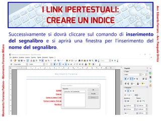 Successivamente si dovrà cliccare sul comando di inserimento
del segnalibro e si aprirà una finestra per l’inserimento del
nome del segnalibro.
MovimentoForensePadova-MovimentoForenseMilano
Avv.EdoardoFerraro-Avv.PasqualeOrrico
I LINK IPERTESTUALI:
CREARE UN INDICE
 