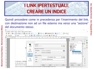 Quindi procedere come in precedenza per l’inserimento del link,
con destinazione non ad un file esterno ma verso una “sezione”
del documento stesso.
MovimentoForensePadova-MovimentoForenseMilano
Avv.EdoardoFerraro-Avv.PasqualeOrrico
I LINK IPERTESTUALI:
CREARE UN INDICE
 