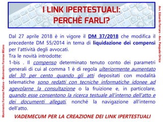 Dal 27 aprile 2018 è in vigore il DM 37/2018 che modifica il
precedente DM 55/2014 in tema di liquidazione dei compensi
per l’attività degli avvocati.
Tra le novità introdotte:
1-bis . Il compenso determinato tenuto conto dei parametri
generali di cui al comma 1 è di regola ulteriormente aumentato
del 30 per cento quando gli atti depositati con modalità
telematiche sono redatti con tecniche informatiche idonee ad
agevolarne la consultazione o la fruizione e, in particolare,
quando esse consentono la ricerca testuale all’interno dell’atto e
dei documenti allegati, nonché la navigazione all’interno
dell’atto.
VADEMECUM PER LA CREAZIONE DEI LINK IPERTESTUALI
MovimentoForensePadova-MovimentoForenseMilano
Avv.EdoardoFerraro-Avv.PasqualeOrrico
I LINK IPERTESTUALI:
PERCHÈ FARLI?
 