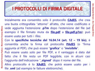 Inizialmente era consentito solo il protocollo CAdES, che crea
una busta crittografata “attorno” all'atto, che viene codificato e
vede aggiunta l'estensione .p7m dopo l’estensione del file (ad
esempio il file firmato muta da file.pdf a file.pdf.p7m): può
essere usata per tutti i files.
Con le specifiche tecniche del 16.04.14 (art. 12 – 19 bis), è
consentita anche la firma col protocollo PAdES (o “firma
aggiunta al PDF), che può essere “grafica” o “invisibile”.
Può essere usato solo per file PDF, e il vantaggio è dato dal
fatto che il file resta un PDF leggibile, con in alcuni casi
l'aggiunta dell'indicazione “_signed” dopo il nome del file.
Altro protocollo è lo XAdES, che potrà essere usato per i
file .xml (ad esempio le fatture elettroniche).
I PROTOCOLLI DI FIRMA DIGITALE
Avv.EdoardoFerraro-Avv.PasqualeOrrico
MovimentoForensePadova-MovimentoForenseMilano
 