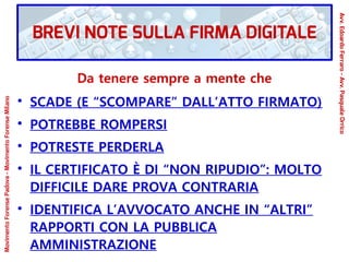 Da tenere sempre a mente che
●
SCADE (E “SCOMPARE” DALL’ATTO FIRMATO)
●
POTREBBE ROMPERSI
●
POTRESTE PERDERLA
●
IL CERTIFICATO È DI “NON RIPUDIO”: MOLTO
DIFFICILE DARE PROVA CONTRARIA
●
IDENTIFICA L’AVVOCATO ANCHE IN “ALTRI”
RAPPORTI CON LA PUBBLICA
AMMINISTRAZIONE
BREVI NOTE SULLA FIRMA DIGITALE
Avv.EdoardoFerraro-Avv.PasqualeOrrico
MovimentoForensePadova-MovimentoForenseMilano
 