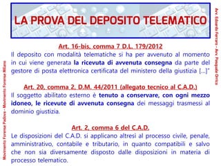 Art. 16-bis, comma 7 D.L. 179/2012
Il deposito con modalità telematiche si ha per avvenuto al momento
in cui viene generata la ricevuta di avvenuta consegna da parte del
gestore di posta elettronica certificata del ministero della giustizia […]”
Art. 20, comma 2, D.M. 44/2011 (allegato tecnico al C.A.D.)
Il soggetto abilitato esterno è tenuto a conservare, con ogni mezzo
idoneo, le ricevute di avvenuta consegna dei messaggi trasmessi al
dominio giustizia.
Art. 2, comma 6 del C.A.D.
Le disposizioni del C.A.D. si applicano altresì al processo civile, penale,
amministrativo, contabile e tributario, in quanto compatibili e salvo
che non sia diversamente disposto dalle disposizioni in materia di
processo telematico.
LA PROVA DEL DEPOSITO TELEMATICO
Avv.EdoardoFerraro-Avv.PasqualeOrrico
MovimentoForensePadova-MovimentoForenseMilano
 