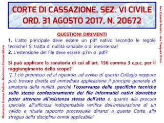 QUESTIONI DIRIMENTI
1. L'atto principale deve essere un pdf nativo secondo le regole
tecniche? Si tratta di nullità sanabile o di inesistenza?
2. L'estensione del file deve essere .p7m o .pdf?
Si può applicare la sanatoria di cui all'art. 156 comma 3 c.p.c. per il
raggiungimento dello scopo?
“[...] ciò premesso ed al riguardo, ad avviso di questo Collegio neppure
può trovare diretta ed immediata applicazione il principio generale di
sanatoria della nullità, perché l’osservanza delle specifiche tecniche
sullo stesso confezionamento dei file informatici nativi dovrebbe
poter attenere all’esistenza stessa dell’atto e, quanto alla procura
speciale, all’ufficiosa indispensabile verifica dell’instaurazione di un
valido e rituale rapporto processuale dinanzi a questa Corte, alla
stregua della disciplina ormai applicabile”
CORTE DI CASSAZIONE, SEZ. VI CIVILE
ORD. 31 AGOSTO 2017, N. 20672
Avv.EdoardoFerraro-Avv.PasqualeOrrico
MovimentoForensePadova-MovimentoForenseMilano
 