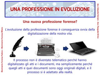 Una nuova professione forense?
L’evoluzione della professione forense è conseguenza ovvia della
digitalizzazione della nostra vita.
Il processo non è diventato telematico perché hanno
digitalizzato gli atti e i documenti, ma semplicemente perché
quegli atti e quei documenti sono oggi originali digitali, e il
processo si è adattato alla realtà.
UNA PROFESSIONE IN EVOLUZIONE
Avv.EdoardoFerraro-Avv.PasqualeOrrico
MovimentoForensePadova–MovimentoForenseMilano
 
