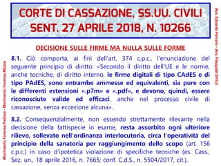 DECISIONE SULLE FIRME MA NULLA SULLE FORME
8.1. Ciò comporta, ai fini dell'art. 374 c.p.c., l'enunciazione del
seguente principio di diritto: «Secondo il diritto dell'UE e le norme,
anche tecniche, di diritto interno, le firme digitali di tipo CAdES e di
tipo PAdES, sono entrambe ammesse ed equivalenti, sia pure con
le differenti estensioni «.p7m» e «.pdf», e devono, quindi, essere
riconosciute valide ed efficaci, anche nel processo civile di
cassazione, senza eccezione alcuna».
8.2. Consequenzialmente, non essendo strettamente rilevante nella
decisione della fattispecie in esame, resta assorbito ogni ulteriore
rilievo, sollevato nell'ordinanza interlocutoria, circa l'operatività del
principio della sanatoria per raggiungimento dello scopo (art. 156
c.p.c.) in caso d'ipotetica violazione di specifiche tecniche (es. Cass.,
Sez. un., 18 aprile 2016, n. 7665; conf. C.d.S., n. 5504/2017, cit.).
CORTE DI CASSAZIONE, SS.UU. CIVILI
SENT. 27 APRILE 2018, N. 10266
Avv.EdoardoFerraro-Avv.PasqualeOrrico
MovimentoForensePadova-MovimentoForenseMilano
 