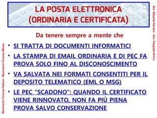 Da tenere sempre a mente che
●
SI TRATTA DI DOCUMENTI INFORMATICI
●
LA STAMPA DI EMAIL ORDINARIA E DI PEC FA
PROVA SOLO FINO AL DISCONOSCIMENTO
●
VA SALVATA NEI FORMATI CONSENTITI PER IL
DEPOSITO TELEMATICO (EML O MSG)
●
LE PEC “SCADONO”: QUANDO IL CERTIFICATO
VIENE RINNOVATO, NON FA PIÙ PIENA
PROVA SALVO CONSERVAZIONE
LA POSTA ELETTRONICA
(ORDINARIA E CERTIFICATA)
Avv.EdoardoFerraro-Avv.PasqualeOrrico
MovimentoForensePadova-MovimentoForenseMilano
 