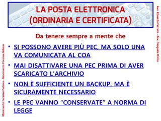 Da tenere sempre a mente che
●
SI POSSONO AVERE PIÙ PEC, MA SOLO UNA
VA COMUNICATA AL COA
●
MAI DISATTIVARE UNA PEC PRIMA DI AVER
SCARICATO L’ARCHIVIO
●
NON È SUFFICIENTE UN BACKUP, MA È
SICURAMENTE NECESSARIO
●
LE PEC VANNO “CONSERVATE” A NORMA DI
LEGGE
LA POSTA ELETTRONICA
(ORDINARIA E CERTIFICATA)
Avv.EdoardoFerraro-Avv.PasqualeOrrico
MovimentoForensePadova-MovimentoForenseMilano
 