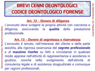 Art. 12 - Dovere di diligenza
L’avvocato deve svolgere la propria attività con coscienza e
diligenza, assicurando la qualità della prestazione
professionale.
Art. 13 - Dovere di segretezza e riservatezza
L’avvocato è tenuto, nell’interesse del cliente e della parte
assistita, alla rigorosa osservanza del segreto professionale
e al massimo riserbo su fatti e circostanze in qualsiasi
modo apprese nell’attività di rappresentanza e assistenza in
giudizio, nonché nello svolgimento dell’attività di
consulenza legale e di assistenza stragiudiziale e comunque
per ragioni professionali.
MovimentoForensePadova-MovimentoForenseMilano
Avv.EdoardoFerraro-Avv.PasqualeOrrico
BREVI CENNI DEONTOLOGICI:
CODICE DEONTOLOGICO FORENSE
 