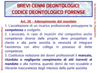 Art. 26 - Adempimento del mandato
1. L’accettazione di un incarico professionale presuppone la
competenza a svolgerlo.
2. L’avvocato, in caso di incarichi che comportino anche
competenze diverse dalle proprie, deve prospettare al
cliente e alla parte assistita la necessità di integrare
l’assistenza con altro collega in possesso di dette
competenze.
3. Costituisce violazione dei doveri professionali il mancato,
ritardato o negligente compimento di atti inerenti al
mandato o alla nomina, quando derivi da non scusabile e
rilevante trascuratezza degli interessi della parte assistita.
MovimentoForensePadova-MovimentoForenseMilano
Avv.EdoardoFerraro-Avv.PasqualeOrrico
BREVI CENNI DEONTOLOGICI:
CODICE DEONTOLOGICO FORENSE
 
