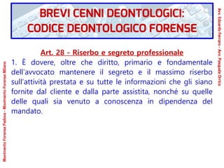Art. 28 - Riserbo e segreto professionale
1. È dovere, oltre che diritto, primario e fondamentale
dell’avvocato mantenere il segreto e il massimo riserbo
sull’attività prestata e su tutte le informazioni che gli siano
fornite dal cliente e dalla parte assistita, nonché su quelle
delle quali sia venuto a conoscenza in dipendenza del
mandato.
MovimentoForensePadova-MovimentoForenseMilano
Avv.EdoardoFerraro-Avv.PasqualeOrrico
BREVI CENNI DEONTOLOGICI:
CODICE DEONTOLOGICO FORENSE
 