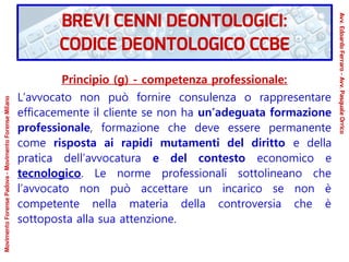 Principio (g) - competenza professionale:
L’avvocato non può fornire consulenza o rappresentare
efficacemente il cliente se non ha un’adeguata formazione
professionale, formazione che deve essere permanente
come risposta ai rapidi mutamenti del diritto e della
pratica dell’avvocatura e del contesto economico e
tecnologico. Le norme professionali sottolineano che
l’avvocato non può accettare un incarico se non è
competente nella materia della controversia che è
sottoposta alla sua attenzione.
MovimentoForensePadova-MovimentoForenseMilano
Avv.EdoardoFerraro-Avv.PasqualeOrrico
BREVI CENNI DEONTOLOGICI:
CODICE DEONTOLOGICO CCBE
 