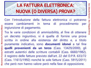 Con l’introduzione della fattura elettronica ci potranno
essere cambiamenti in tema di procedimento per
ingiunzione di pagamento.
Tra le varie condizioni di ammissibilità, al fine di ottenere
un decreto ingiuntivo, vi è quella di fornire una prova
scritta in ordine alla esistenza del diritto e, a titolo
puramente indicativo, sono documenti idonei a tal fine
quelli provenienti da un terzo (Cass. 13429/2000), gli
estratti autentici delle scritture contabili (Cass. 6660/1982),
il registro delle fatture previsto dall'art. 22 del D.P.R. 633/72
(Cass. 11613/1992) nonché le sole fatture (Cass. 5915/2011)
che però non hanno valore però nella fase di opposizione.
LA FATTURA ELETTRONICA:
NUOVA (O DIVERSA) PROVA?
Avv.EdoardoFerraro-Avv.PasqualeOrrico
MovimentoForensePadova-MovimentoForenseMilano
 