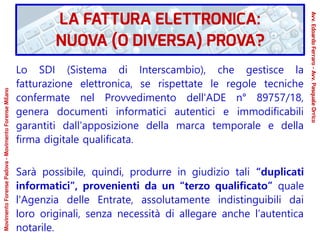 Lo SDI (Sistema di Interscambio), che gestisce la
fatturazione elettronica, se rispettate le regole tecniche
confermate nel Provvedimento dell'ADE n° 89757/18,
genera documenti informatici autentici e immodificabili
garantiti dall'apposizione della marca temporale e della
firma digitale qualificata.
Sarà possibile, quindi, produrre in giudizio tali “duplicati
informatici”, provenienti da un “terzo qualificato” quale
l'Agenzia delle Entrate, assolutamente indistinguibili dai
loro originali, senza necessità di allegare anche l’autentica
notarile.
LA FATTURA ELETTRONICA:
NUOVA (O DIVERSA) PROVA?
Avv.EdoardoFerraro-Avv.PasqualeOrrico
MovimentoForensePadova-MovimentoForenseMilano
 