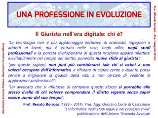 Il Giurista nell’era digitale: chi è?
“La tecnologia non è più appannaggio esclusivo di scienziati, ingegneri e
addetti ai lavori, ma è entrata nelle case, negli uffici, negli studi
professionali e la portata rivoluzionaria di questa irruzione appare riﬂettersi
inevitabilmente nel campo del diritto, ponendo nuove sfide al giurista”;
“per queste ragioni, non può più considerarsi tale chi si ostini a non
volersi occupare dell’informatica, a rifiutare di capire come e quanto possa
servire a migliorare la qualità della vita, a non cercare di vederne le
applicazioni professionali”;
“Un avvocato che si rifiutasse di compiere questo sforzo si porrebbe allo
stesso livello di chi volesse comprendere il diritto vigente senza saper
essere uomo del suo tempo”.
Prof. Renato Borruso (1928 - 2014), Pres. Agg. Onorario Corte di Cassazione
“L’Informatica negli studi legali e nel processo civile”
pubblicazione dell'Unione Triveneta Avvocati
MovimentoForensePadova-MovimentoForenseMilano
Avv.EdoardoFerraro-Avv.PasqualeOrrico
UNA PROFESSIONE IN EVOLUZIONE
 