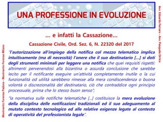 … e infatti la Cassazione…
Cassazione Civile, Ord. Sez. 6, N. 22320 del 2017
“l'autorizzazione all'impiego della notifica col mezzo telematico implica
intuitivamente (ma di necessità) l'onere che il suo destinatario […] si doti
degli strumenti minimali per leggere una notifica che quei requisiti rispetti:
altrimenti pervenendosi alla bizantina o assurda conclusione che sarebbe
lecito per il notificante eseguire un'attività completamente inutile o la cui
funzionalità od utilità sarebbero rimesse alla mera condiscendenza o buona
volontà o discrezionalità del destinatario, ciò che contraddice ogni principio
processuale, prima che lo stesso buon senso”;
“la normativa sulle notifiche telematiche [...] costituisce la mera evoluzione
della disciplina delle notificazioni tradizionali ed il suo adeguamento al
mutato contesto tecnologico ed alle relative esigenze legate al contesto
di operatività del professionista legale”.
MovimentoForensePadova-MovimentoForenseMilano
Avv.EdoardoFerraro-Avv.PasqualeOrrico
UNA PROFESSIONE IN EVOLUZIONE
 