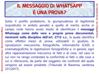 Sotto il profilo probatorio, la giurisprudenza di legittimità
(soprattutto in ambito penale) e quella di merito anche in
campo civile hanno avuto modo di identificare i messaggi
Whatsapp come delle vere e proprie prove documentali,
rientranti nella disciplina dell’art. 2712 c.c., la quale identifica
come effettivi mezzi di prova, utilizzabili in giudizio, le
riproduzioni meccaniche, fotografiche, informatiche (CAD) o
cinematografiche, le registrazioni fonografiche e, in genere, ogni
altra rappresentazione meccanica di fatti e di cose, nel caso in
cui non ne venga contestata la conformità ai fatti o alle cose a
cui si riferiscono, da parte del soggetto nei confronti del quale
vengono ad essere prodotte. (Tribunale di Ravenna, sentenza
231/2017).
IL MESSAGGIO DI WHATSAPP
È UNA PROVA?
Avv.EdoardoFerraro-Avv.PasqualeOrrico
MovimentoForensePadova-MovimentoForenseMilano
 