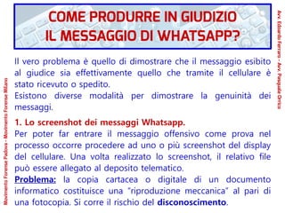 Il vero problema è quello di dimostrare che il messaggio esibito
al giudice sia effettivamente quello che tramite il cellulare è
stato ricevuto o spedito.
Esistono diverse modalità per dimostrare la genuinità dei
messaggi.
1. Lo screenshot dei messaggi Whatsapp.
Per poter far entrare il messaggio offensivo come prova nel
processo occorre procedere ad uno o più screenshot del display
del cellulare. Una volta realizzato lo screenshot, il relativo file
può essere allegato al deposito telematico.
Problema: la copia cartacea o digitale di un documento
informatico costituisce una “riproduzione meccanica” al pari di
una fotocopia. Si corre il rischio del disconoscimento.
COME PRODURRE IN GIUDIZIO
IL MESSAGGIO DI WHATSAPP?
Avv.EdoardoFerraro-Avv.PasqualeOrrico
MovimentoForensePadova-MovimentoForenseMilano
 