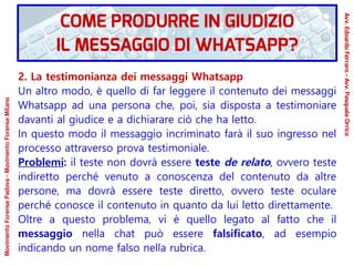 2. La testimonianza dei messaggi Whatsapp
Un altro modo, è quello di far leggere il contenuto dei messaggi
Whatsapp ad una persona che, poi, sia disposta a testimoniare
davanti al giudice e a dichiarare ciò che ha letto.
In questo modo il messaggio incriminato farà il suo ingresso nel
processo attraverso prova testimoniale.
Problemi: il teste non dovrà essere teste de relato, ovvero teste
indiretto perché venuto a conoscenza del contenuto da altre
persone, ma dovrà essere teste diretto, ovvero teste oculare
perché conosce il contenuto in quanto da lui letto direttamente.
Oltre a questo problema, vi è quello legato al fatto che il
messaggio nella chat può essere falsificato, ad esempio
indicando un nome falso nella rubrica.
COME PRODURRE IN GIUDIZIO
IL MESSAGGIO DI WHATSAPP?
Avv.EdoardoFerraro-Avv.PasqualeOrrico
MovimentoForensePadova-MovimentoForenseMilano
 