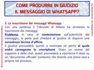 3. La trascrizione dei messaggi Whatsapp.
Con una sentenza il Tribunale di Milano ha ammesso la
trascrizione dei messaggi.
Problema: in caso di contestazione sull’autenticità del
messaggio, la parte può chiedere al giudice di disporre una
consulenza tecnica d’ufficio.
Il giudice provvederà, quindi, a nominare un perito al quale
andrà consegnato lo smartphone. Dopo un esame del
supporto e della chat, questi provvederà a riportarne il testo su
un “documento ufficiale” (cartaceo) che diventa una prova vera e
propria nel processo.
COME PRODURRE IN GIUDIZIO
IL MESSAGGIO DI WHATSAPP?
Avv.EdoardoFerraro-Avv.PasqualeOrrico
MovimentoForensePadova-MovimentoForenseMilano
 