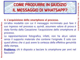 4. L’acquisizione dello smartphone al processo.
Un’altra modalità con cui il messaggio incriminato può fare il
suo ingresso nel processo e, quindi, assumere valore di prova è
stata fornita dalla Cassazione: l’acquisizione dello smartphone al
processo.
La rappresentazione fotografica, infatti, non ha alcun valore
senza il supporto materiale che contiene l’originale. È solo con
quest’ultimo che si può avere la certezza della effettiva genuinità
della stampa.
Problema: chi è disposto a lasciare lo smartphone per anni nel
fascicolo?
COME PRODURRE IN GIUDIZIO
IL MESSAGGIO DI WHATSAPP?
Avv.EdoardoFerraro-Avv.PasqualeOrrico
MovimentoForensePadova-MovimentoForenseMilano
 