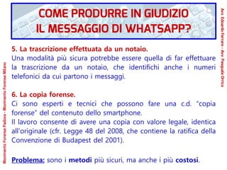 5. La trascrizione effettuata da un notaio.
Una modalità più sicura potrebbe essere quella di far effettuare
la trascrizione da un notaio, che identifichi anche i numeri
telefonici da cui partono i messaggi.
6. La copia forense.
Ci sono esperti e tecnici che possono fare una c.d. “copia
forense” del contenuto dello smartphone.
Il lavoro consente di avere una copia con valore legale, identica
all'originale (cfr. Legge 48 del 2008, che contiene la ratifica della
Convenzione di Budapest del 2001).
Problema: sono i metodi più sicuri, ma anche i più costosi.
COME PRODURRE IN GIUDIZIO
IL MESSAGGIO DI WHATSAPP?
Avv.EdoardoFerraro-Avv.PasqualeOrrico
MovimentoForensePadova-MovimentoForenseMilano
 