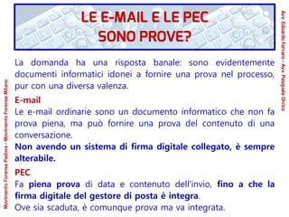 La domanda ha una risposta banale: sono evidentemente
documenti informatici idonei a fornire una prova nel processo,
pur con una diversa valenza.
E-mail
Le e-mail ordinarie sono un documento informatico che non fa
prova piena, ma può fornire una prova del contenuto di una
conversazione.
Non avendo un sistema di firma digitale collegato, è sempre
alterabile.
PEC
Fa piena prova di data e contenuto dell'invio, fino a che la
firma digitale del gestore di posta è integra.
Ove sia scaduta, è comunque prova ma va integrata.
LE E-MAIL E LE PEC
SONO PROVE?
Avv.EdoardoFerraro-Avv.PasqualeOrrico
MovimentoForensePadova-MovimentoForenseMilano
 